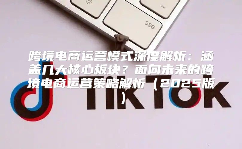 跨境电商运营模式深度解析：涵盖几大核心板块？面向未来的跨境电商运营策略解析2025版