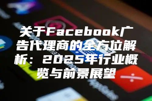 关于Facebook广告代理商的全方位解析：2025年行业概览与前景展望