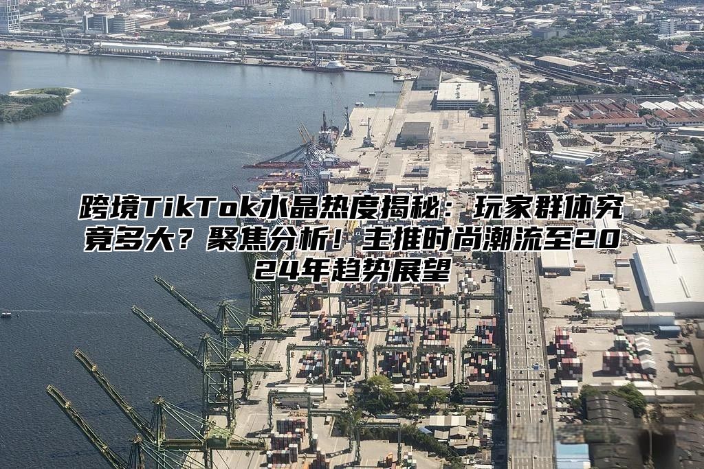 跨境TikTok水晶热度揭秘：玩家群体究竟多大？聚焦分析！主推时尚潮流至2025年趋势展望