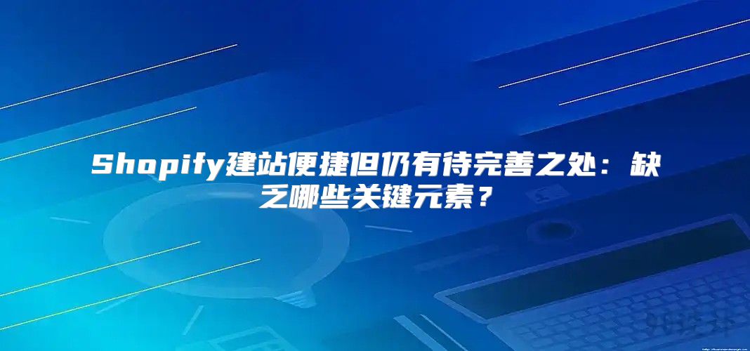 Shopify建站便捷但仍有待完善之处：缺乏哪些关键元素？