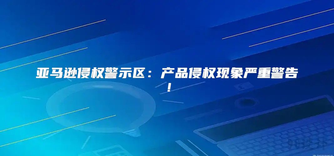 亚马逊侵权警示区：产品侵权现象严重警告！