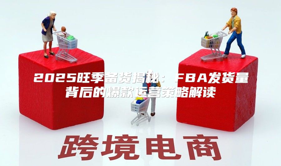 2025旺季备货揭秘：FBA发货量背后的爆款运营策略解读