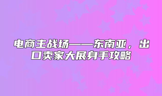 电商主战场——东南亚，出口卖家大展身手攻略