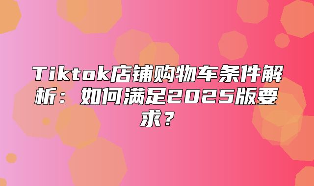 Tiktok店铺购物车条件解析：如何满足2025版要求？