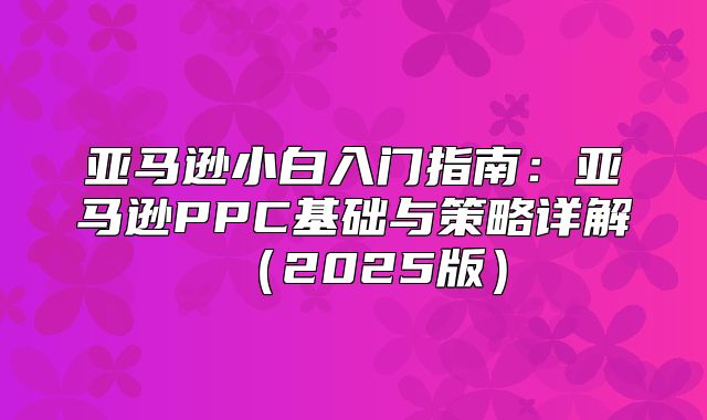 亚马逊小白入门指南：亚马逊PPC基础与策略详解2025版