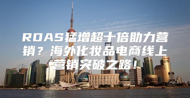 ROAS猛增超十倍助力营销？海外化妆品电商线上营销突破之路！
