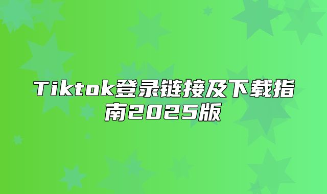 Tiktok登录链接及下载指南2025版