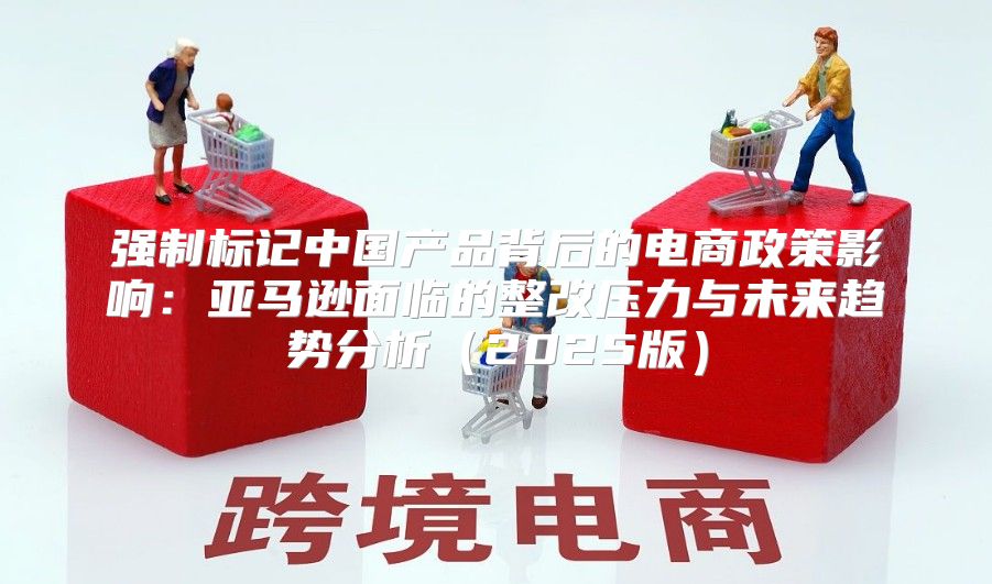 强制标记中国产品背后的电商政策影响：亚马逊面临的整改压力与未来趋势分析2025版