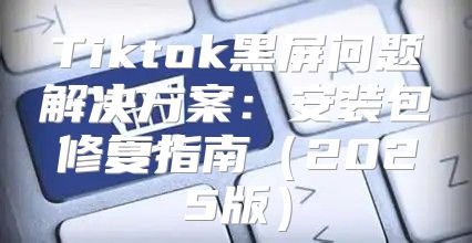 Tiktok黑屏问题解决方案：安装包修复指南2025版
