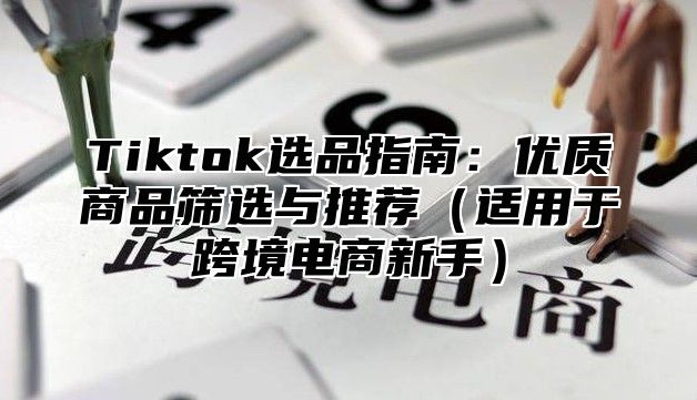 Tiktok选品指南：优质商品筛选与推荐适用于跨境电商新手