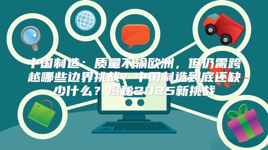 中国制造：质量不输欧洲，但仍需跨越哪些边界挑战？中国制造到底还缺少什么？揭秘2025新挑战
