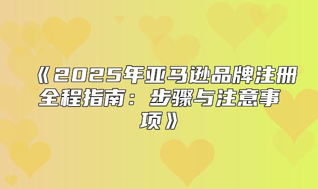 2025年亚马逊品牌注册全程指南：步骤与注意事项