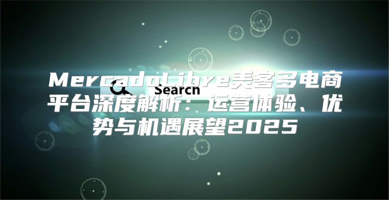 MercadoLibre美客多电商平台深度解析：运营体验、优势与机遇展望2025