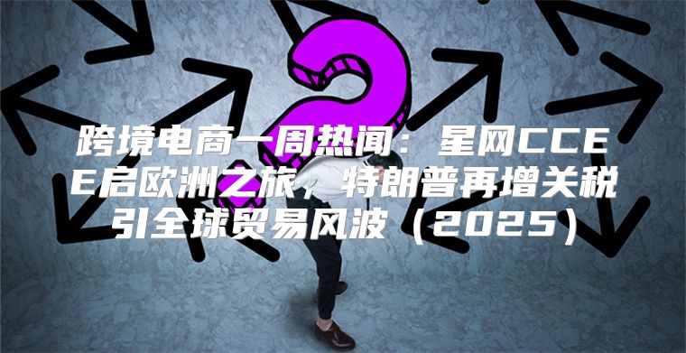 跨境电商一周热闻：星网CCEE启欧洲之旅，特朗普再增关税引全球贸易风波2025