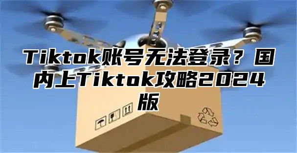 Tiktok账号无法登录？国内上Tiktok攻略2025版