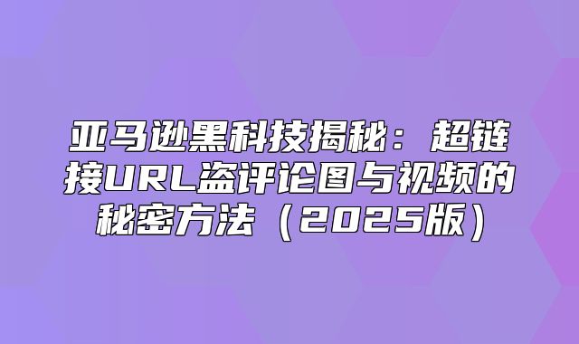 亚马逊黑科技揭秘：超链接URL盗评论图与视频的秘密方法2025版