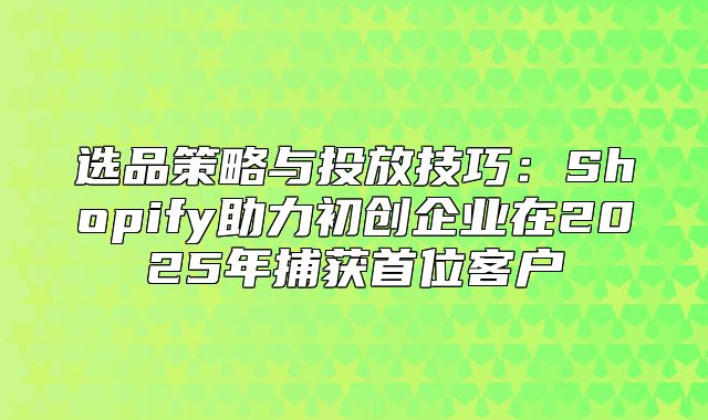选品策略与投放技巧：Shopify助力初创企业在2025年捕获首位客户