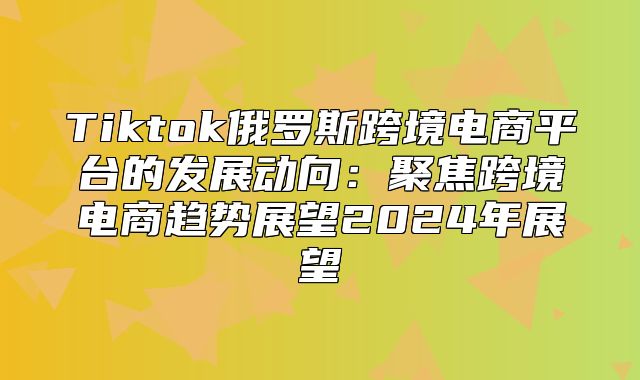 Tiktok俄罗斯跨境电商平台的发展动向：聚焦跨境电商趋势展望2025年展望