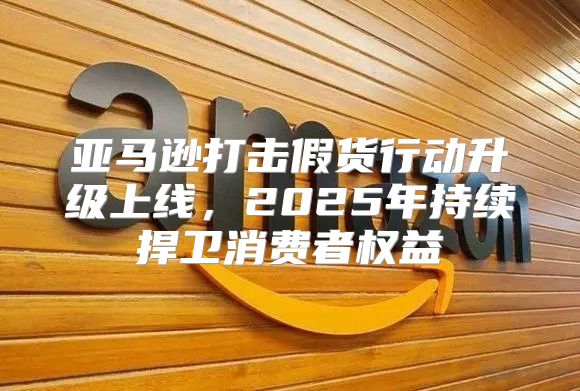 亚马逊打击假货行动升级上线，2025年持续捍卫消费者权益