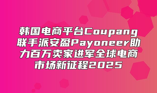 韩国电商平台Coupang联手派安盈Payoneer助力百万卖家进军全球电商市场新征程2025