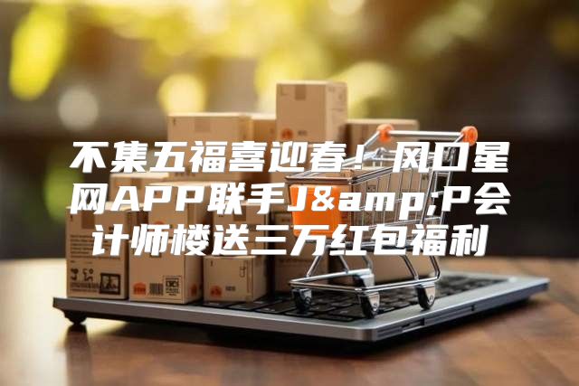 不集五福喜迎春！风口星网APP联手J&amp;P会计师楼送三万红包福利