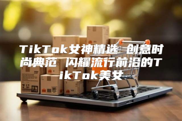 TikTok女神精选 创意时尚典范 闪耀流行前沿的TikTok美女
