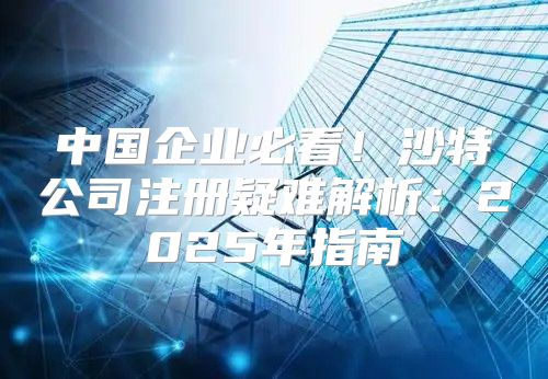 中国企业必看！沙特公司注册疑难解析：2025年指南
