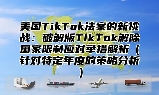 美国TikTok法案的新挑战：破解版TikTok解除国家限制应对举措解析针对特定年度的策略分析