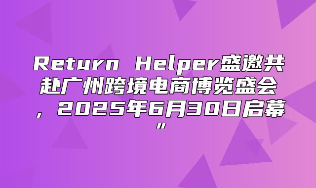 Return Helper盛邀共赴广州跨境电商博览盛会，2025年6月30日启幕”
