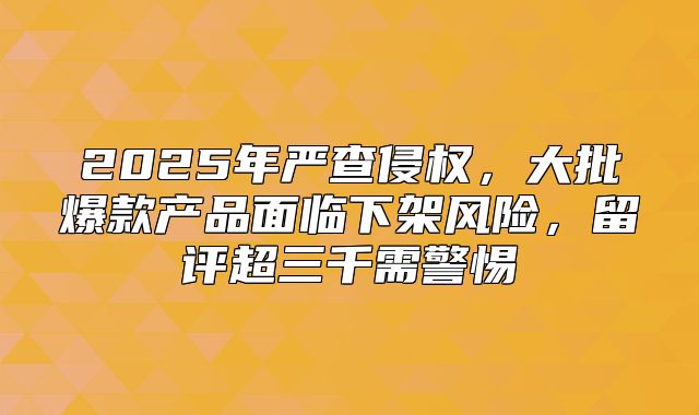 2025年严查侵权，大批爆款产品面临下架风险，留评超三千需警惕
