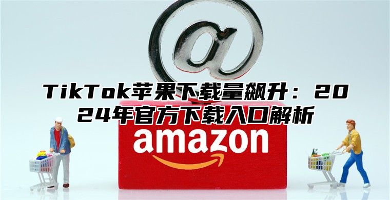 TikTok苹果下载量飙升：2025年官方下载入口解析