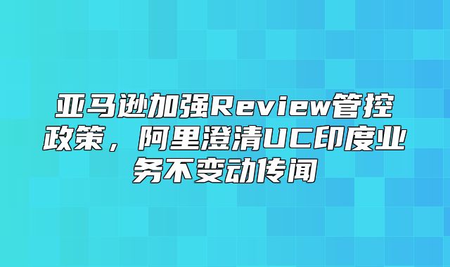 亚马逊加强Review管控政策，阿里澄清UC印度业务不变动传闻