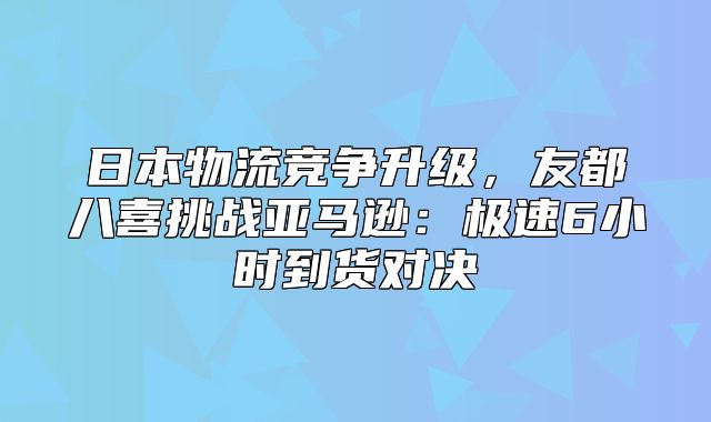 日本物流竞争升级，友都八喜挑战亚马逊：极速6小时到货对决