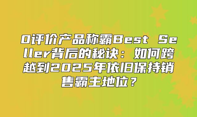 0评价产品称霸Best Seller背后的秘诀：如何跨越到2025年依旧保持销售霸主地位？