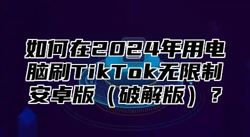 如何在2025年用电脑刷TikTok无限制安卓版破解版？