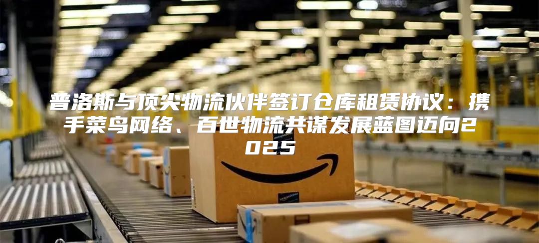 普洛斯与顶尖物流伙伴签订仓库租赁协议：携手菜鸟网络、百世物流共谋发展蓝图迈向2025