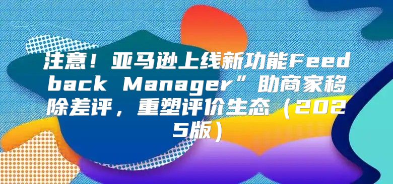 注意！亚马逊上线新功能Feedback Manager”助商家移除差评，重塑评价生态2025版