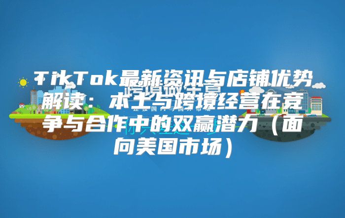 TikTok最新资讯与店铺优势解读：本土与跨境经营在竞争与合作中的双赢潜力面向美国市场