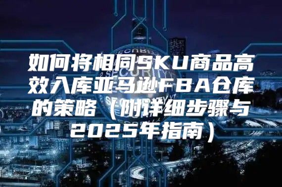 如何将相同SKU商品高效入库亚马逊FBA仓库的策略附详细步骤与2025年指南