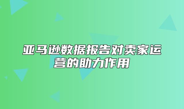 亚马逊数据报告对卖家运营的助力作用