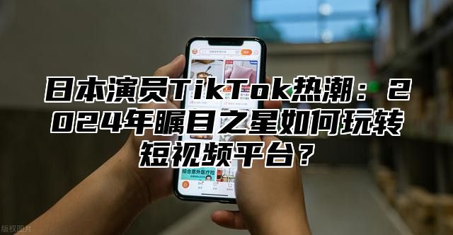 日本演员TikTok热潮：2025年瞩目之星如何玩转短视频平台？