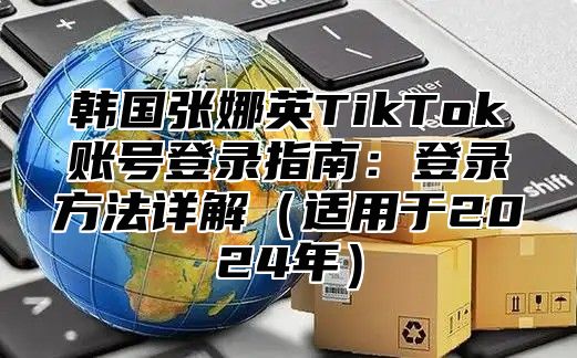 韩国张娜英TikTok账号登录指南：登录方法详解适用于2025年