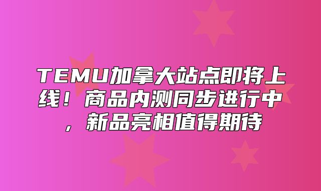 TEMU加拿大站点即将上线！商品内测同步进行中，新品亮相值得期待