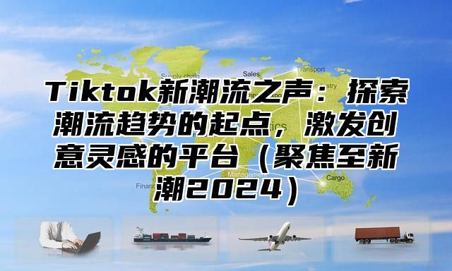Tiktok新潮流之声：探索潮流趋势的起点，激发创意灵感的平台聚焦至新潮2025