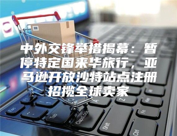 中外交锋举措揭幕：暂停特定国来华旅行，亚马逊开放沙特站点注册招揽全球卖家