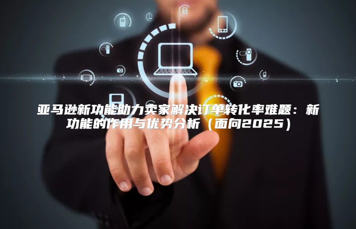 亚马逊新功能助力卖家解决订单转化率难题：新功能的作用与优势分析面向2025