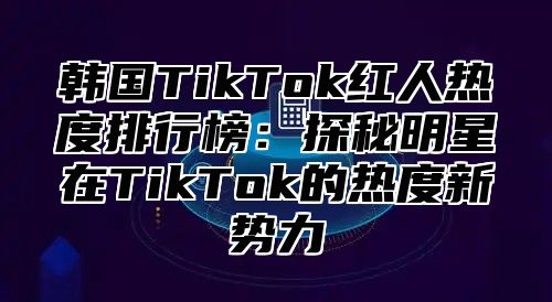 韩国TikTok红人热度排行榜：探秘明星在TikTok的热度新势力