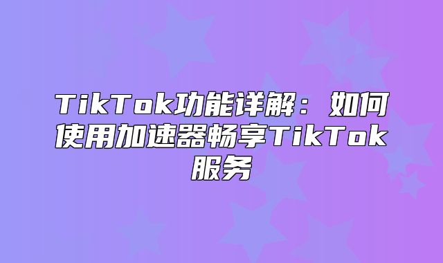 TikTok功能详解：如何使用加速器畅享TikTok服务