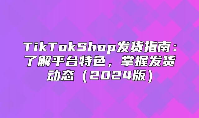 TikTokShop发货指南：了解平台特色，掌握发货动态2025版