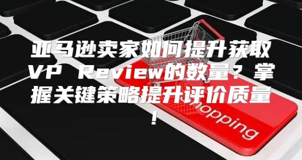 亚马逊卖家如何提升获取VP Review的数量？掌握关键策略提升评价质量！